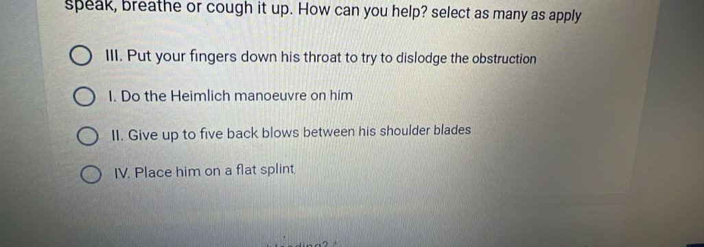 speak, breathe or cough it up. How can you help? select as many as apply 
III. Put your fingers down his throat to try to dislodge the obstruction 
I. Do the Heimlich manoeuvre on him 
II. Give up to five back blows between his shoulder blades 
IV. Place him on a flat splint