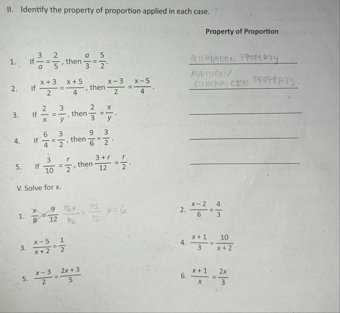 Identify the property of proportion applied in each case. 
Property of Proportion 
1. If  3/a = 2/5  , then  a/3 = 5/2 . _ 
2. If  (x+3)/2 = (x+5)/4  , then  (x-3)/2 = (x-5)/4 . _ 
3. If  2/x = 3/y  , then  2/3 = x/y . _ 
4. If  6/4 = 3/2  , then  9/6 = 3/2 . _ 
5. If  3/10 = r/2  , then  (3+r)/12 = r/2 . _ 
V. Solve for x. 
1.  x/8 = 9/12 
2.  (x-2)/6 = 4/3 
3.  (x-5)/x+2 = 1/2 
4.  (x+1)/3 = 10/x+2 
6. 
5.  (x-3)/2 = (2x+3)/5   (x+1)/x = 2x/3 