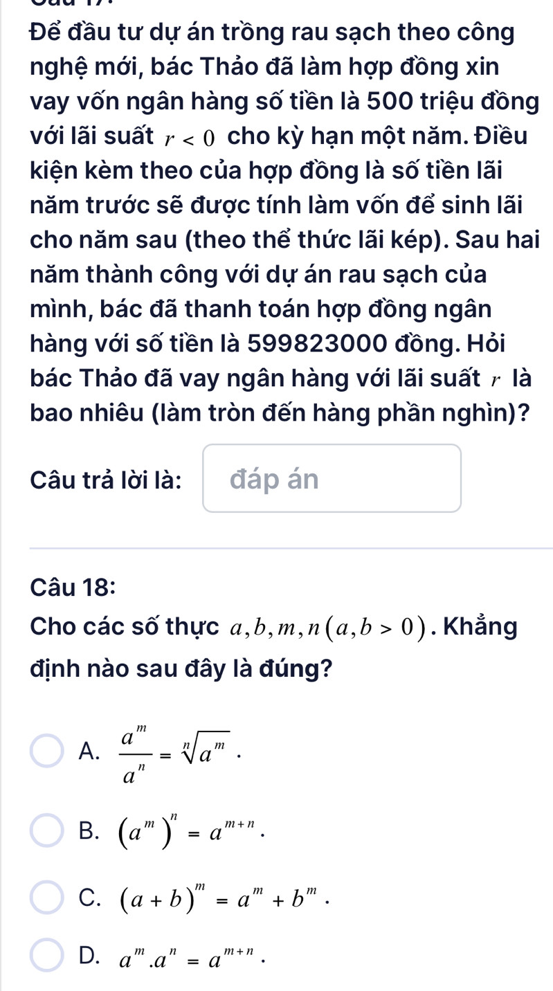 Để đầu tư dự án trồng rau sạch theo công
nghệ mới, bác Thảo đã làm hợp đồng xin
vay vốn ngân hàng số tiền là 500 triệu đồng
với lãi suất r<0</tex> cho kỳ hạn một năm. Điều
kiện kèm theo của hợp đồng là số tiền lãi
năm trước sẽ được tính làm vốn để sinh lãi
cho năm sau (theo thể thức lãi kép). Sau hai
năm thành công với dự án rau sạch của
mình, bác đã thanh toán hợp đồng ngân
hàng với số tiền là 599823000 đồng. Hỏi
bác Thảo đã vay ngân hàng với lãi suất 7 là
bao nhiêu (làm tròn đến hàng phần nghìn)?
Câu trả lời là: đáp án
Câu 18:
Cho các số thực a, b, m, n(a,b>0). Khẳng
định nào sau đây là đúng?
A.  a^m/a^n =sqrt[n](a^m)·
B. (a^m)^n=a^(m+n).
C. (a+b)^m=a^m+b^m·
D. a^m.a^n=a^(m+n).