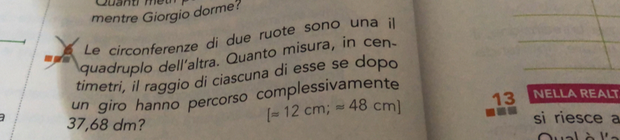 Cuant m e 
mentre Giorgio dorme? 
Le circonferenze di due ruote sono una il 
quadruplo dell'altra. Quanto misura, in cen- 
timetri, il raggio di ciascuna di esse se dopo 
13 NELLA REALT 
un giro hanno percorso complessivamente
37,68 dm?
[approx 12cm;approx 48cm]
si riesce a