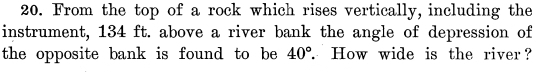 From the top of a rock which rises vertically, including the 
instrument, 134 ft. above a river bank the angle of depression of 
the opposite bank is found to be 40° THow wide is the river ?