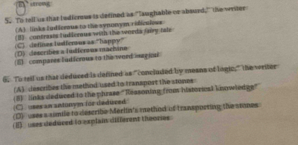 strong
5. To tell us that ludicrous is defined as "laughable or absurd," the writer
(A) links Iudferus to the synonym ridicaious
(B) contrasts ludierous with the words fairy tale
(C) defines ludferous as "happy”
(D) describes a ludicrous machine
(E) compares Iudferous to the word magicai
6. To tell us that deduced is defined as "concluded by means of lngic," the writer
(A) describes the method used to transport the stones
(8) links deduced to the phrase "Reasoning from historical knowledg"
(C) uses an antony) for deduced
(D) uses a simile to describe Merlin's method of transporting the stones
(E) uses deduced (o explain different theories