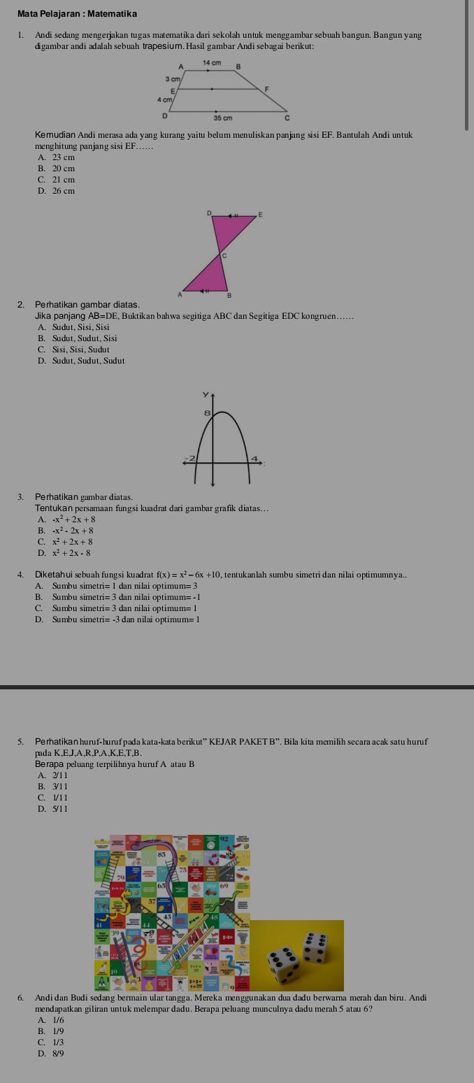 Andi sedang mengerjakan tugas matematika dari sekolah untuk menggambar sebuah bangun. Bangun yang
digambar andi adalah sebuah trapesium. Hasil gambar Andi sebagai berikut:
Kemudian Andi merasa ada yang kurang yaitu belum menuliskan panjang sisi EF. Bantulah Andi untuk
menghitung panjang sisi EF......
A. 23 cm
B. 20 cm
C. 21 cm
D. 26 cm
D E
c
2. Perhatikan gambar diatas.
Jika panjang AB=DE, Buktikan bahwa segitiga ABC dan Segitiga EDC kongruen……
A. Sudut, Sisi, Sisi
B. Sudut, Sudut, Sisi
C. Sisi, Sisi, Sudut
D. Sudut, Sudut, Sudut
3. Perhatikan gambar diatas.
Tentukan persamaan fungsi kuadrat dari gambar grafik diatas...
-x^2+2x+8
-x^2-2x+8
x^2+2x+8
x^2+2x-8
4. Diketahui sebuah fungsi kuadrat f(x)=x^2-6x+10 tentukanlah sumbu simetri dan nilai optimumnya..
A. Sumbu simetri= 1 dan nilai optimum= 3
B. Sumbu simetri= 3 dan nilai optimum= - 1
C. Sumbu simetri= 3 dan nilai optimum= 1
D. Sumbu simetri= -3 dan nilai optimum=!
pada K,E,J,A,R,P,A,K,E,T,B
Berapa peluang terpilihnya huruf A atau B
A. 2/11
B. 3/11
C. 1/1 1
D. 5/11
6. Andi dan Budi sedang bermain ular tangga. Mereka menggunakan dua dadu berwarna merah dan biru. Andi
mendapatkan giliran untuk melempar dadu. Berapa peluang munculnya dadu merah 5 atau 6?
A. 1/6
B. 1/9
C. 1/3
D. 8/9