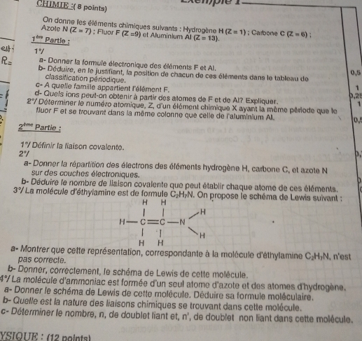 Exémpie 1
CHIMIE :( 8 points)
On donne les éléments chimiques suivants : Hydrogène H(Z=1)
Azole N(Z=7); Fluor F(Z=9) et Aluminium AI(Z=13).; Carbone C(Z=6)
1^(thre) Partle :
 1°
R= a- Donner la formule électronique des éléments F et Al.
0,5
b- Déduire, en le justifiant, la position de chacun de ces éléments dans le tableau de
classification périodique.
c- A quelle famille appartient l'élément F.
1
,  
d- Quels ions peut-on obtenir à partir des atomes de F et de Al? Expliquer. 1
2°/ Déterminer le numéro atomique, Z, d'un élément chimique X ayant la même période que le
fluor F et se trouvant dans la même colonne que celle de l'aluminium Al.
2º''' Partie :
1°/ Définir la liaison covalente.
2°/
a- Donner la répartition des électrons des éléments hydrogène H, carbone C, et azote N
sur des couches électroniques.   
b- Déduire le nombre de liaison covalente que peut établir chaque atome de ces éléments.
3°/ La molécule d'éthylamine est de formule C_2 y 1. On propose le schéma de Lewis suivant :
a- Montrer que cette représentation, correspondante à la molécule d'éthylamine C₂H+N, n'est
pas correcte.
b- Donner, correctement, le schéma de Lewis de cette molécule.
1or * La molécule d'ammoniac est formée d'un seul atome d'azote et des atomes d'hydrogène.
a- Donner le schéma de Lewis de cette molécule. Déduire sa formule moléculaire.
b- Quelle est la nature des liaisons chimiques se trouvant dans cette molécule.
c- Déterminer le nombre, n, de doublet liant et, n', de doublet non liant dans cette molécule.
YSIQUE : (12 points)