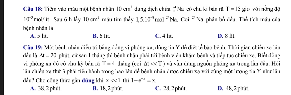 Tiêm vào máu một bệnh nhân 10cm^3 dung dịch chứa _(11)^(24)Na có chu kì bán rã T=15 gio với nồng độ
10^(-3) mol/lit . Sau 6 h lấy 10cm^3 máu tìm thấy 1,5.10^(-8) mc 1^(24)N a. Coi^(24)Na phân bố đều. Thể tích máu của
bệnh nhân là
A. 5 lít. B. 6 lit. C. 4 lit. D. 8 lít.
Câu 19: Một bệnh nhân điều trị bằng đồng vị phóng xạ, dùng tia Y để diệt tế bào bệnh. Thời gian chiếu xạ lần
đầu là △ t=20 phút, cứ sau 1 tháng thì bệnh nhân phải tới bệnh viện khám bệnh và tiếp tục chiếu xạ. Biết đồng
vị phóng xạ đó có chu kỳ bán rã T=4 tháng (coi △ t<<T) và vẫn dùng nguồn phóng xạ trong lần đầu. Hỏi
lần chiếu xạ thứ 3 phải tiến hành trong bao lâu để bệnh nhân được chiếu xạ với cùng một lượng tia Y như lần
đầu? Cho công thức gần đúng khi x<<1</tex> thì 1-e^(-x)=x.
A. 38, 2 phút. B. 18, 2 phút. C. 28, 2 phút. D. 48, 2 phút.