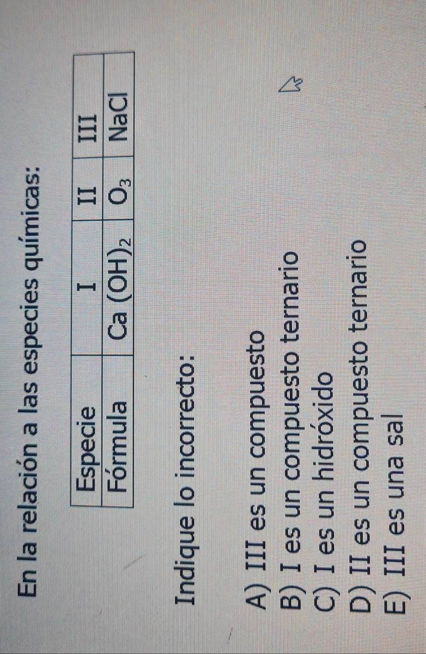 En la relación a las especies químicas:
Indique lo incorrecto:
A) III es un compuesto
B) I es un compuesto ternario
C) I es un hidróxido
D) II es un compuesto ternario
E) III es una sal