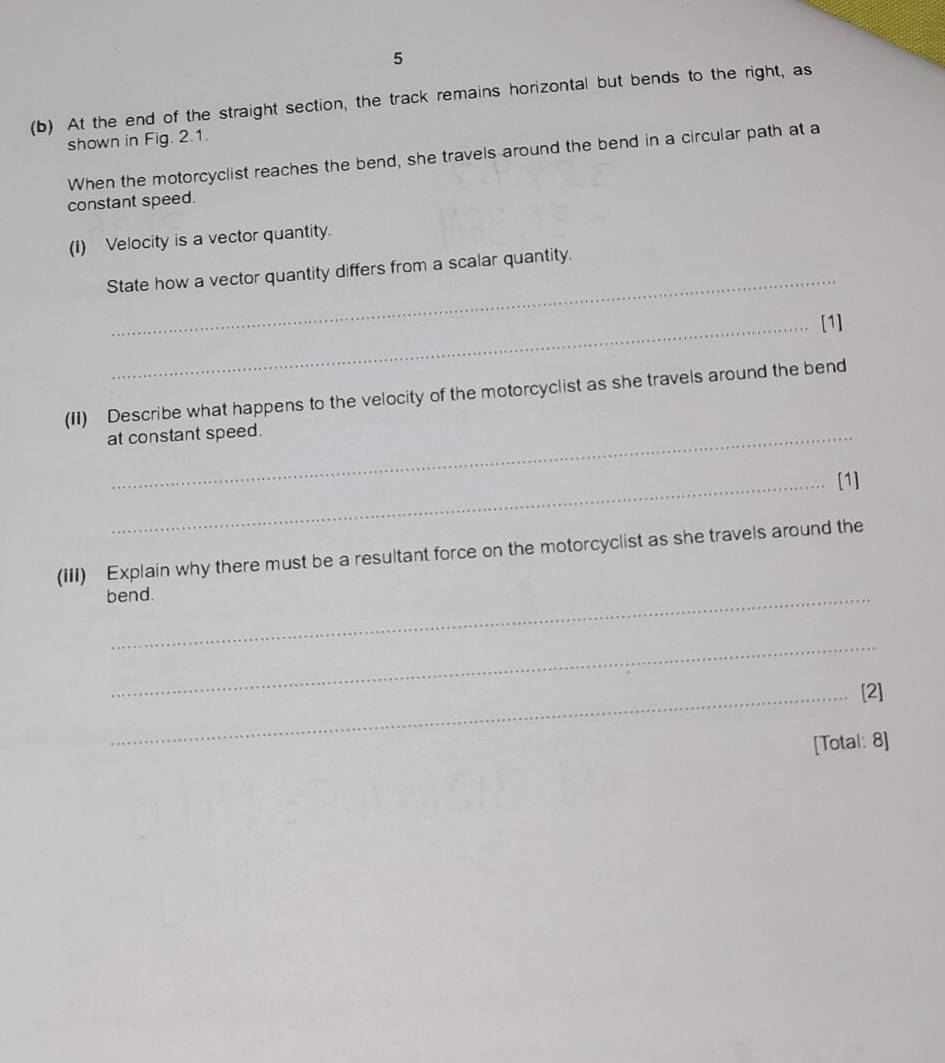 5 
(b) At the end of the straight section, the track remains horizontal but bends to the right, as 
shown in Fig. 2.1. 
When the motorcyclist reaches the bend, she travels around the bend in a circular path at a 
constant speed. 
(1) Velocity is a vector quantity. 
_ 
State how a vector quantity differs from a scalar quantity. 
_[1] 
(II) Describe what happens to the velocity of the motorcyclist as she travels around the bend 
at constant speed. 
_[1] 
(iII) Explain why there must be a resultant force on the motorcyclist as she travels around the 
bend. 
_ 
_[2] 
[Total: 8]