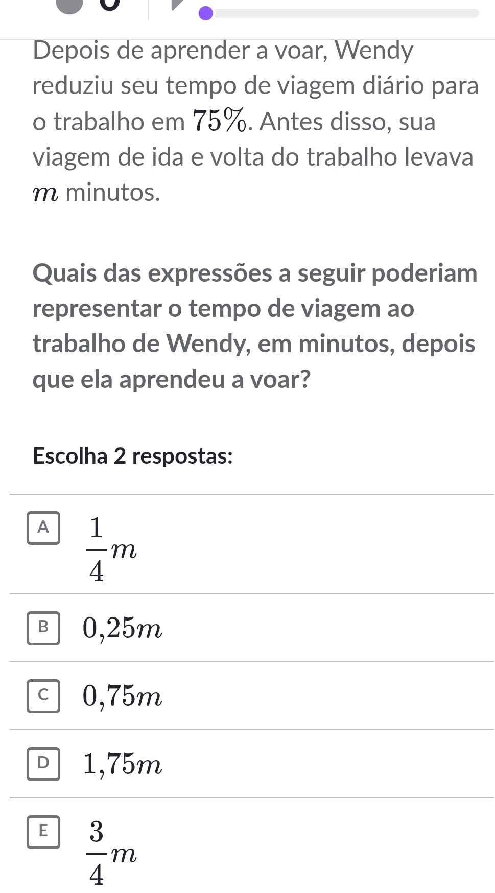 Depois de aprender a voar, Wendy
reduziu seu tempo de viagem diário para
o trabalho em 75%. Antes disso, sua
viagem de ida e volta do trabalho levava
m minutos.
Quais das expressões a seguir poderiam
representar o tempo de viagem ao
trabalho de Wendy, em minutos, depois
que ela aprendeu a voar?
Escolha 2 respostas:
A  1/4 m
B 0,25m
C 0,75m
D 1,75m
E  3/4 m