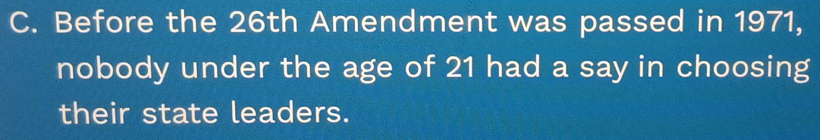 Before the 26th Amendment was passed in 1971, 
nobody under the age of 21 had a say in choosing 
their state leaders.