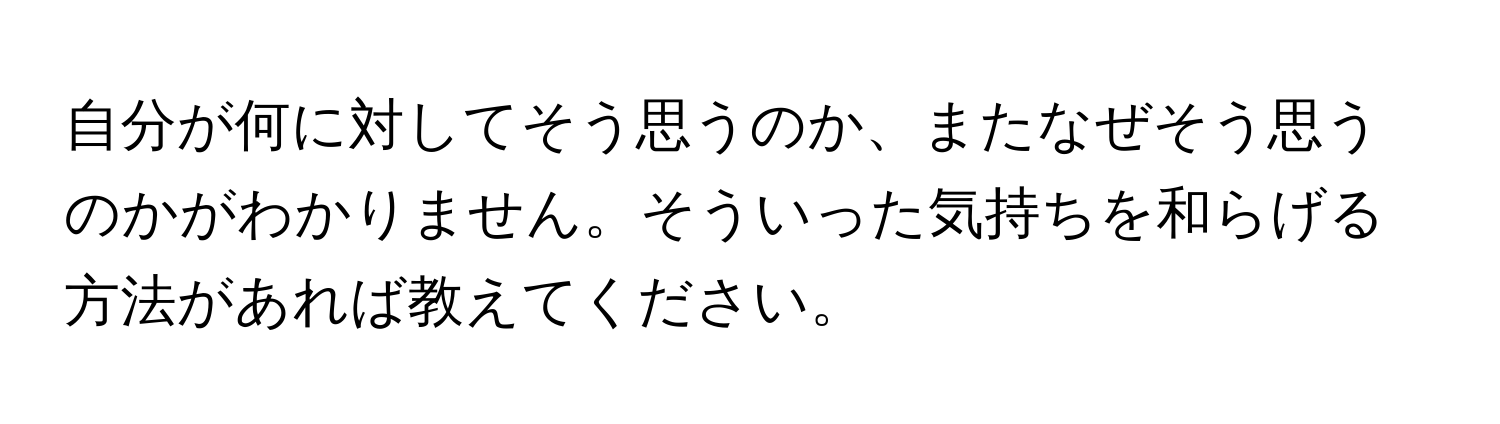 自分が何に対してそう思うのか、またなぜそう思うのかがわかりません。そういった気持ちを和らげる方法があれば教えてください。