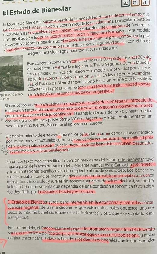 M2 C1
El Estado de Bienestar S1
El Estado de Bienestar surge a partir de la necesidad de establecer sistemas que
garantizaran el bienestar social y económico de los ciudadanos, particularmente en
respuesta a las desigualdades y carencias generadas durante el período de “entregue-
rras". Inspirado en los principios de justicia social y derechos humanos, este modelo
se construyó sobre la idea de que el Estado debe jugar un rol protagonista en la pro-
visión de servicios básicos como salud, educación y seguridad social, con el fin de
asegurar una vida digna para todos sus ciudadanos.
Este concepto comenzó a tomar forma en la Europa de los años 30 y 40,
en países como Alemania e Inglaterra. Tras la Segunda Guerra Mundial,
varios países europeos adoptaron este modelo, motivados por la nece-
sidad de reconstrucción y cohesión social. En las naciones escandina-
vas, el Estado de Bienestar evolucionó hacia un modelo universalista.
caracterizado por un amplio acceso a servicios de alta calidad y soste-
mplementó el mo nido a través de sistemas tributarios progresivos.
la 1950.
Sin embargo, en América Latina el concepto de Estado de Bienestar se introdujo de
manera un tanto distinta, en un contexto de desarrollo económico mucho menos
consolidado que en el viejo continente. Durante la década de los 40 y hasta media-
dos del siglo xx, algunos países como México, Argentina y Brasil implementaron un
modelo que no fue precisamente el aplicado en Europa.
El establecimiento de este esquema en los países latinoamericanos estuvo marcado
por limitaciones estructurales como la dependencia económica, la inestabilidad polí
tica y la desigualdad social, pues la mayoría de los beneficios estaban destinados
únicamente a las esferas privilegiadas.
En un contexto más específico, la versión mexicana del Estado de Bienestar tuvo
lugar a partir de la administración del presidente Manuel Ávila Camacho (1940-1946)
y tuvo limitaciones significativas con respecto al modelo europeo. Los beneficios
sociales estaban principalmente dirigidos al sector formal, lo que dejaba a muchos
trabajadores informales y rurales sin acceso a servicios de salubridad. Así, se mostró
la fragilidad de un sistema que dependía de una condición económica favorable y
fue desafiado por la disparidad social y estructural.
El Estado de Bienestar surge para intervenir en la economía y evitar las conse-
cuencias negativas de un mercado en el que existen dos polos opuestos, uno que
busca su máximo beneficio (dueños de las industrias) y otro que es explotado (clase
trabajadora).
En este modelo, el Estado asume el papel de promotor y regulador del desarrollo
social, económico y político del país, al buscar equidad entre la población. Su misión
original era brindar a la clase trabajadora los derechos laborales que le corresponden