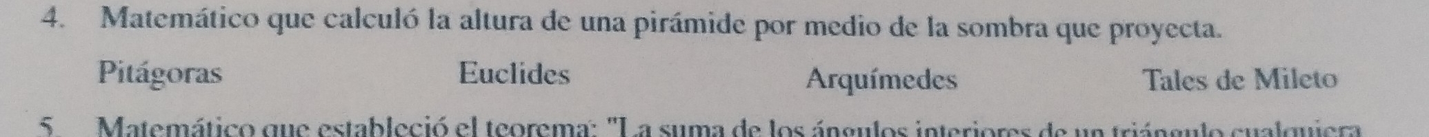 Matemático que calculó la altura de una pirámide por medio de la sombra que proyecta.
Pitágoras Euclides Arquímedes Tales de Mileto
5 Matemático que estableció el teorema: 'La suma de los ángulos interiores de un triángulo cualquiera