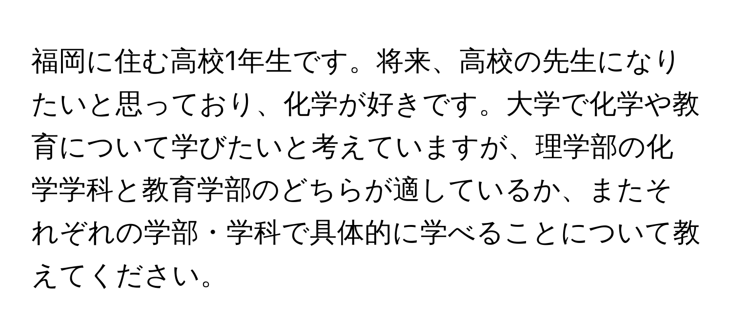 福岡に住む高校1年生です。将来、高校の先生になりたいと思っており、化学が好きです。大学で化学や教育について学びたいと考えていますが、理学部の化学学科と教育学部のどちらが適しているか、またそれぞれの学部・学科で具体的に学べることについて教えてください。