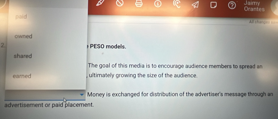 Jaimy 
Orantes 
paid All changes sa 
owned 
2. PESO models. 
shared 
The goal of this media is to encourage audience members to spread an 
earned , ultimately growing the size of the audience. 
Money is exchanged for distribution of the advertiser's message through an 
advertisement or paid placement.