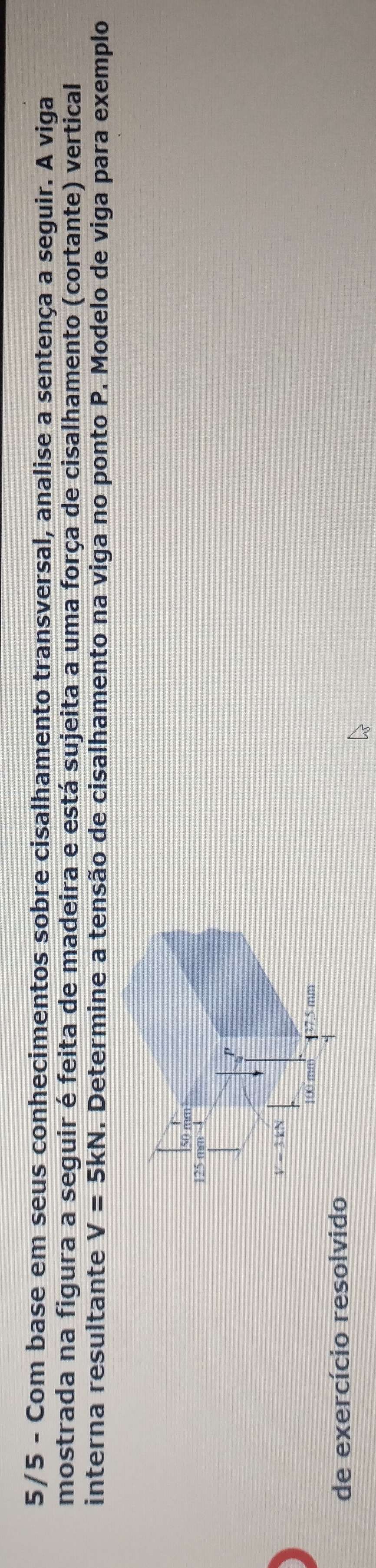 5/5 - Com base em seus conhecimentos sobre cisalhamento transversal, analise a sentença a seguir. A viga
mostrada na figura a seguir é feita de madeira e está sujeita a uma força de cisalhamento (cortante) vertical
interna resultante V=5kN. Determine a tensão de cisalhamento na viga no ponto P. Modelo de viga para exemplo
de exercício resolvido