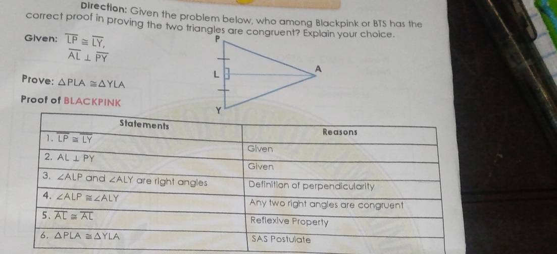 Direction: Given the problem below, who among Blackpink or BTS has the 
correct proof in proving the two triangles are congruent? Explain your choice. 
Given: overline LP≌ overline LY,
overline AL⊥ overline PY
Prove: △ PLA≌ △ YLA
Proof of BLACKPINK 
Statements 
1. overline LP≌ overline LY
Reasons 
Given 
2. AL⊥ PY
Given 
3. ∠ ALP and ∠ ALY are right angles Definition of perpendicularity 
4. ∠ ALP≌ ∠ ALY Any two right angles are congruent 
5. overline AL≌ overline AL Reflexive Property 
6. △ PLA≌ △ YLA SAS Postulate