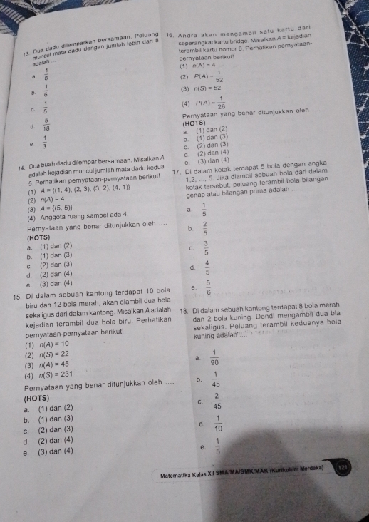 y3. Dua dadu dilemparkan bersämäan. Peluang 16. Andra akan mengambil satu karty dari
terambil kartu nomor 6. Perhatikan pemyataan-
muncul mata dadu dergan jumían lebih dari 8
seperangkat kartu bridge. Misalkan A=k e adian
pernyalaan berikut!
adaian
(1) n(A)=4
a  1/8  (2) P(A)= 1/52 
D.  1/6 
(3) n(S)=52
C.  1/5 
(4)
Pernyataan yang benar ditunjukkan oleh ....
d.  5/18  P(A)= 1/26 
a. (1) dan (2) (HOTS)
B.  1/3 
b. (1) dan (3)
c. (2) dan (3)
14. Dua buah dadu dilempar bersamaan. Misalkan A d. (2) dan (4)
Ladalah kejadian muncul jumiah mata dadu kedua e. (3) dan (4)
5. Perhatikan pernyataan-peryataan berikut! 17. Di dalam kotak terdapat 5 bola dengan angka
(1) A= (1,4),(2,3),(3,2),(4,1) 1.2. ..., 5. Jika diambil sebuah bola dani dalam
(2) n(A)=4 kotak tersebut, peluang terambil bola bilangan
genap atau bilangan prima adaiah ....
(3) A= (5,5) a.  1/5 
(4) Anggota ruang sampel ada 4.
Pernyataan yang benar ditunjukkan oleh ... b.  2/5 
(HOTS)
a. (1) dan (2)
b. (1) dan (3) C.  3/5 
c. (2) dan (3)
d. (2) dan (4) d.  4/5 
e. (3) dan (4)
15. Di dalam sebuah kantong terdapat 10 bola e.  5/6 
biru dan 12 bola merah, akan diambil dua bola
sekaligus dari dalam kantong. Misalkan A adalah 18. Di dalam sebuah kantong terdapat 8 bola merah
kejadian terambil dua bola biru. Perhatikan dan 2 bola kuning. Dendi mengambil dua bla
pernyataan-pernyataan berikut! sekaligus. Peluang terambil keduanya bola
(1) n(A)=10 kuning adalah'
(2) n(S)=22
(3) n(A)=45
a.  1/90 
(4) n(S)=231
Pernyataan yang benar ditunjukkan oleh .... b.  1/45 
(HOTS)
a. (1) dan (2) C.  2/45 
b. (1) dan (3)
c. (2) dan (3) d.  1/10 
d. (2) dan (4)
e. (3) dan (4)
e.  1/5 
Matematika Kelas XII SMA/MA/SMK/MAK (Kurikulum Merdeka)