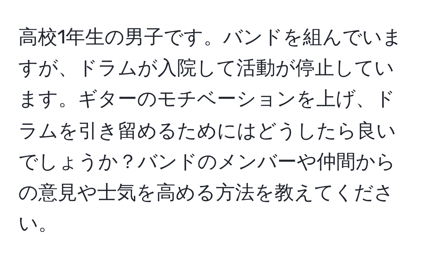 高校1年生の男子です。バンドを組んでいますが、ドラムが入院して活動が停止しています。ギターのモチベーションを上げ、ドラムを引き留めるためにはどうしたら良いでしょうか？バンドのメンバーや仲間からの意見や士気を高める方法を教えてください。