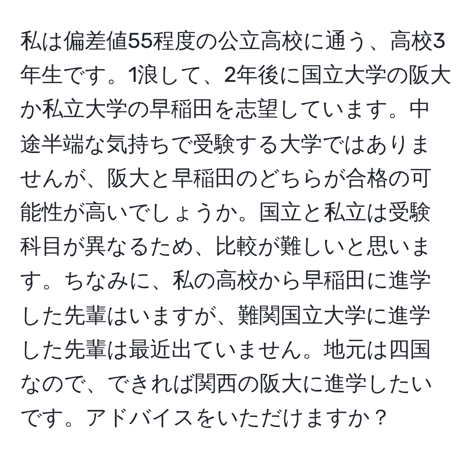 私は偏差値55程度の公立高校に通う、高校3年生です。1浪して、2年後に国立大学の阪大か私立大学の早稲田を志望しています。中途半端な気持ちで受験する大学ではありませんが、阪大と早稲田のどちらが合格の可能性が高いでしょうか。国立と私立は受験科目が異なるため、比較が難しいと思います。ちなみに、私の高校から早稲田に進学した先輩はいますが、難関国立大学に進学した先輩は最近出ていません。地元は四国なので、できれば関西の阪大に進学したいです。アドバイスをいただけますか？