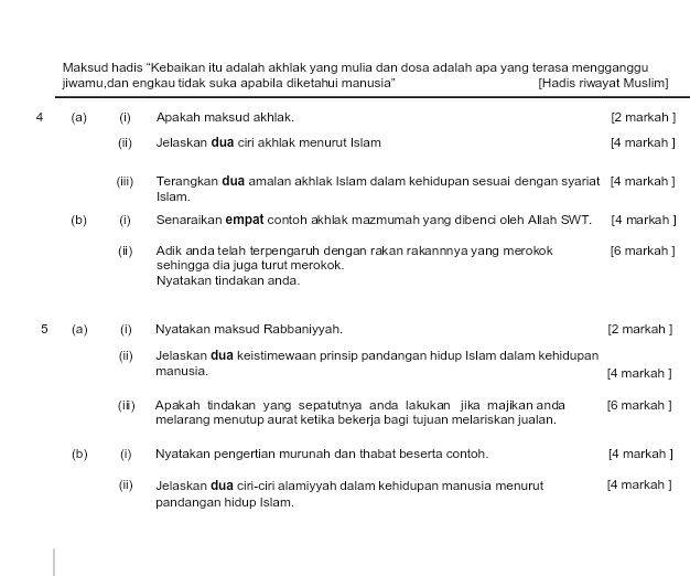 Maksud hadis "Kebaikan itu adalah akhlak yang mulia dan dosa adalah apa yang terasa mengganggu 
jiwamu,dan engkau tidak suka apabila diketahui manusia'' [Hadis riwayat Muslim] 
4 (a) (i) Apakah maksud akhlak. [2 markah ] 
(ii) Jelaskan dua ciri akhlak menurut Islam [4 markah ] 
(iii) Terangkan dua amalan akhlak Islam dalam kehidupan sesuai dengan syariat [4 markah ] 
Islam. 
(b) (i) Senaraikan empat contoh akhlak mazmumah yang dibenci oleh Allah SWT. [4 markah ] 
(i) Adik anda telah terpengaruh dengan rakan rakannnya yang merokok [6 markah ] 
sehingga dia juga turut merokok. 
Nyatakan tindakan anda. 
5 (a) (i) Nyatakan maksud Rabbaniyyah. [2 markah ] 
(ii) Jelaskan dua keistimewaan prinsip pandangan hidup Islam dalam kehidupan 
manusia. [4 markah ] 
(ii) Apakah tindakan yang sepatutnya anda lakukan jika majikananda [6 markah ] 
melarang menutup aurat ketika bekerja bagi tujuan melariskan jualan. 
(b) (i) Nyatakan pengertian murunah dan thabat beserta contoh. [4 markah ] 
(ii) Jelaskan dua ciri-ciri alamiyyah dalam kehidupan manusia menurut [4 markah ] 
pandangan hidup Islam