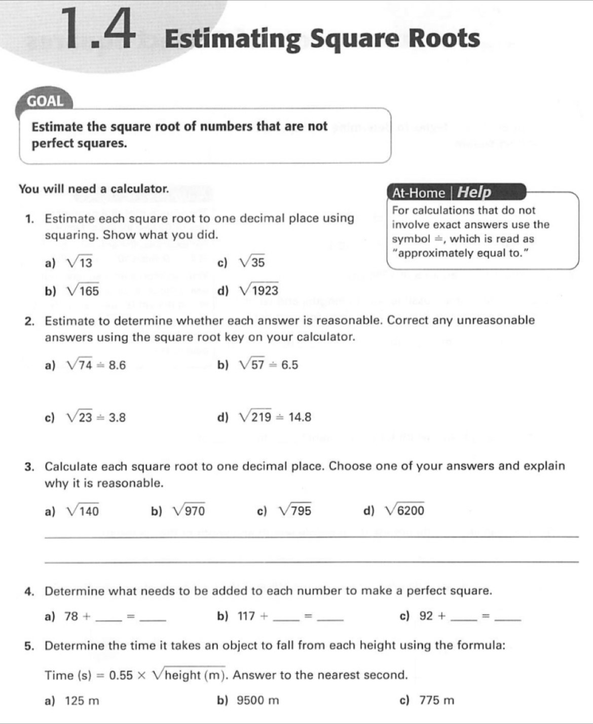 1.4 Estimating Square Roots
GOAL
Estimate the square root of numbers that are not
perfect squares.
You will need a calculator.
At-Home | Help
For calculations that do not
1. Estimate each square root to one decimal place using involve exact answers use the
squaring. Show what you did. symbol =, which is read as
a) sqrt(13) c) sqrt(35)
“approximately equal to.”
b) sqrt(165) d) sqrt(1923)
2. Estimate to determine whether each answer is reasonable. Correct any unreasonable
answers using the square root key on your calculator.
a) sqrt(74)=8.6 b) sqrt(57)=6.5
c) sqrt(23)=3.8 d) sqrt(219)=14.8
3. Calculate each square root to one decimal place. Choose one of your answers and explain
why it is reasonable.
a) sqrt(140) b) sqrt(970) c) sqrt(795) d) sqrt(6200)
_
_
4. Determine what needs to be added to each number to make a perfect square.
a) 78+ _  = _  b) 117+ _  = _c) 92+ _ =_ 
5. Determine the time it takes an object to fall from each height using the formula:
Time (s)=0.55* sqrt(height(m)). Answer to the nearest second.
a) 125 m b) 9500 m c) 775 m