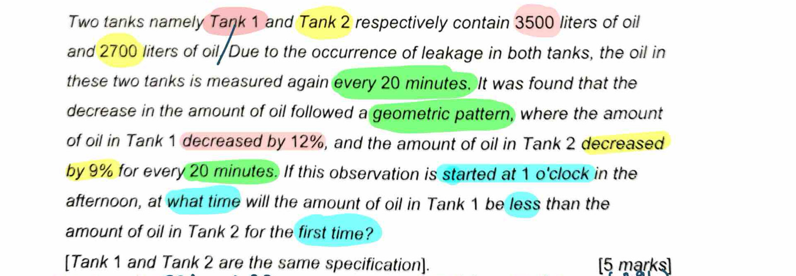 Two tanks namely Tank 1 and Tank 2 respectively contain 3500 liters of oil 
and 2700 liters of oil/Due to the occurrence of leakage in both tanks, the oil in 
these two tanks is measured again every 20 minutes. It was found that the 
decrease in the amount of oil followed a geometric pattern, where the amount 
of oil in Tank 1 decreased by 12%, and the amount of oil in Tank 2 decreased 
by 9% for every 20 minutes. If this observation is started at 1 o'clock in the 
afternoon, at what time will the amount of oil in Tank 1 be less than the 
amount of oil in Tank 2 for the first time? 
[Tank 1 and Tank 2 are the same specification]. [5 marks]