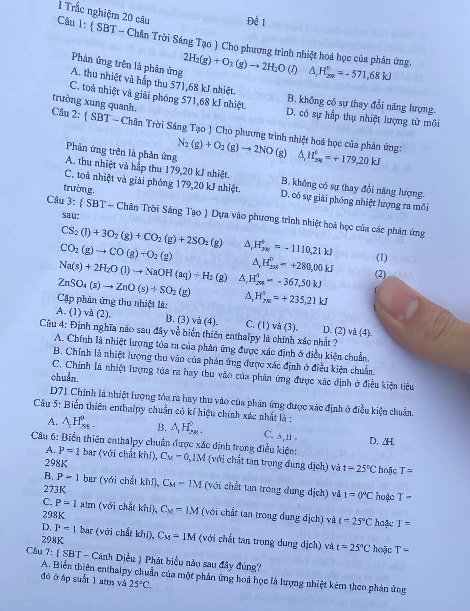 Trắc nghiệm 20 câu
Câu 1:  SBT - Chân Trời Sáng Tạo  Cho phương trình nhiệt hoá học của phản ứng.
Phản ứng trên là phản ứng
2H_2(g)+O_2(g)to 2H_2O (1) △ _rH_(298)^0=-571,68kJ
A. thu nhiệt và hấp thu 571,68 kJ nhiệt.
trường xung quanh.
B. không có sự thay đổi năng lượng.
C. toả nhiệt và giải phóng 571,68 kJ nhiệt. D. có sự hấp thụ nhiệt lượng từ môi
Câu 2:  SBT - Chân Trời Sáng Tạo  Cho phương trình nhiệt hoá học của phản ứng:
Phản ứng trên là phản ứng
N_2(g)+O_2(g)to 2NO (g) △ _rH_(298)^0=+179,20kJ
A. thu nhiệt và hấp thu 179,20 kJ nhiệt. B. không có sự thay đổi năng lượng.
trường.
C. toả nhiệt và giải phóng 179,20 kJ nhiệt. D. có sự giải phóng nhiệt lượng ra môi
sau:
Câu 3:  SBT - Chân Trời Sáng Tạo  Dựa vào phương trình nhiệt hoá học của các phản ứng
CS_2(l)+3O_2(g)+CO_2(g)+2SO_2(g) ^ H_(298)^0=-1110,21kJ
CO_2(g)to CO(g)+O_2(g)
Na(s)+2H_2O(l)to NaOH(aq)+H_2 L , H_(298)^0=+280,00kJ (1)
ZnSO_4(s)to ZnO(s)+SO_2(g) 18 ) △ , H_(298)^0=-367,50kJ (2)
Cặp phản ứng thu nhiệt là:
△ _rH_(298)^0=+235,21kJ
A. (1) và (2). B. (3) và (4). C. (1) và (3). D. (2) và (4).
Câu 4: Định nghĩa nào sau đây về biến thiên enthalpy là chính xác nhất ?
A. Chính là nhiệt lượng tỏa ra của phản ứng được xác định ở điều kiện chuẩn.
B. Chính là nhiệt lượng thu vào của phản ứng được xác định ở điều kiện chuẩn.
C. Chính là nhiệt lượng tỏa ra hay thu vào của phản ứng được xác định ở điều kiện tiêu
chuẩn.
D71 Chính là nhiệt lượng tỏa ra hay thu vào của phản ứng được xác định ở điều kiện chuẩn.
Câu 5: Biến thiên enthalpy chuẩn có kí hiệu chính xác nhất là :
A. △ _rH_(298)^0.
B. △ _1H_(298)^0.
C. ∆,h .
D.H
Câu 6: Biến thiên enthalpy chuẩn được xác định trong điều kiện:
A. P=1 bar (với chất khí), C_M=0,1M (với chất tan trong dung dịch) và t=25°C hoặc T=
298K
B. P=1 bar (với chất khí), C_M=1M (với chất tan trong dung dịch) và t=0°C hoặc T=
273K
C. P=1atm 1 (với chất khí), C_M=1M (với chất tan trong dung dịch) và t=25°C hoặc
298K T=
D. P=1 bar (với chất khí), C_M=1M
298K (với chất tan trong dung dịch) và t=25°C hoặc T=
Câu 7: SB 3T - Cánh Diều  Phát biểu nào sau đây đúng?
A. Biến thiên enthalpy chuẩn của một phản ứng hoá học là lượng nhiệt kèm theo phản ứng
đó ở áp suất 1 atm và 25°C.