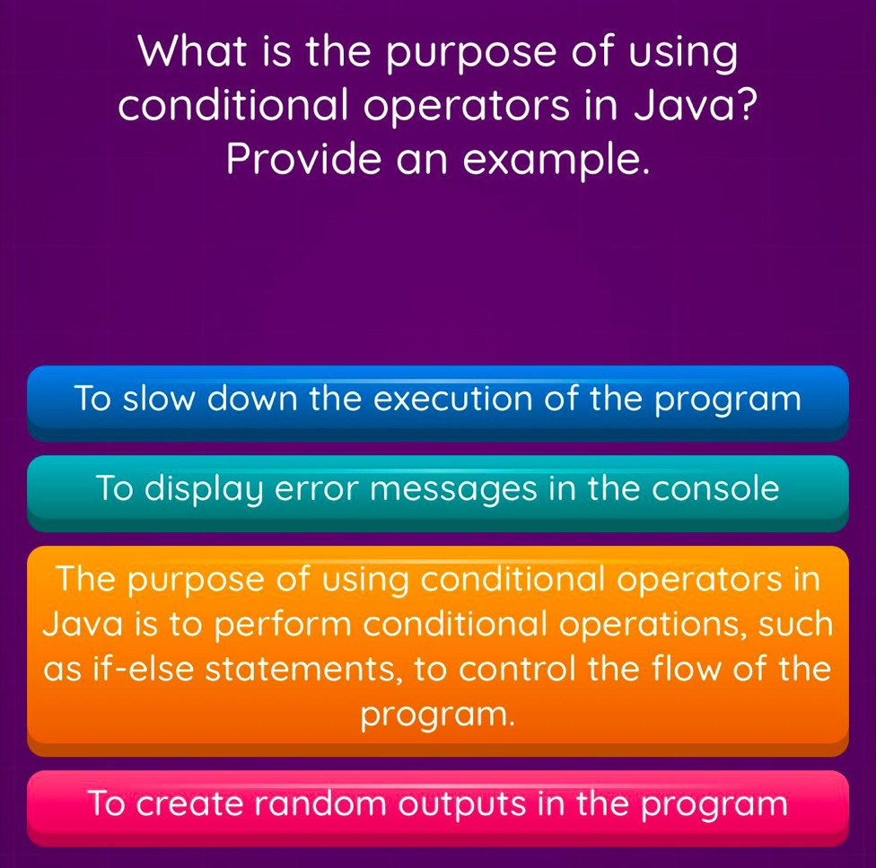 What is the purpose of using
conditional operators in Java?
Provide an example.
To slow down the execution of the program
To display error messages in the console
The purpose of using conditional operators in
Java is to perform conditional operations, such
as if-else statements, to control the flow of the
program.
To create random outputs in the program