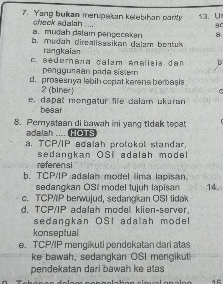 Yang bukan merupakan kelebihan parity 13. U
check adalah ....
ac
a. mudah dalam pengecekan a.
b. mudah direalisasikan dalam bentuk
rangkaian
c. sederhana dalam analisis dan b
penggunaan pada sistem
d. prosesnya lebih cepat karena berbașis
2 (biner) C
e. dapat mengatur file dalam ukuran
besar
8. Pernyataan di bawah ini yang tidak tepat
adalah .... HOTS
a. TCP/IP adalah protokol standar,
sedangkan OSI adalah model
referensi
b. TCP/IP adalah model Iima lapisan,
sedangkan OSI model tujuh lapisan 14.
c. TCP/IP berwujud, sedangkan OSI tidak
d. TCP/IP adalah model klien-server,
sedangkan OSI adalah model
konseptual
e. TCP/IP mengikuti pendekatan dari atas
ke bawah, sedangkan OSI mengikuti
pendekatan dari bawah ke atas
15