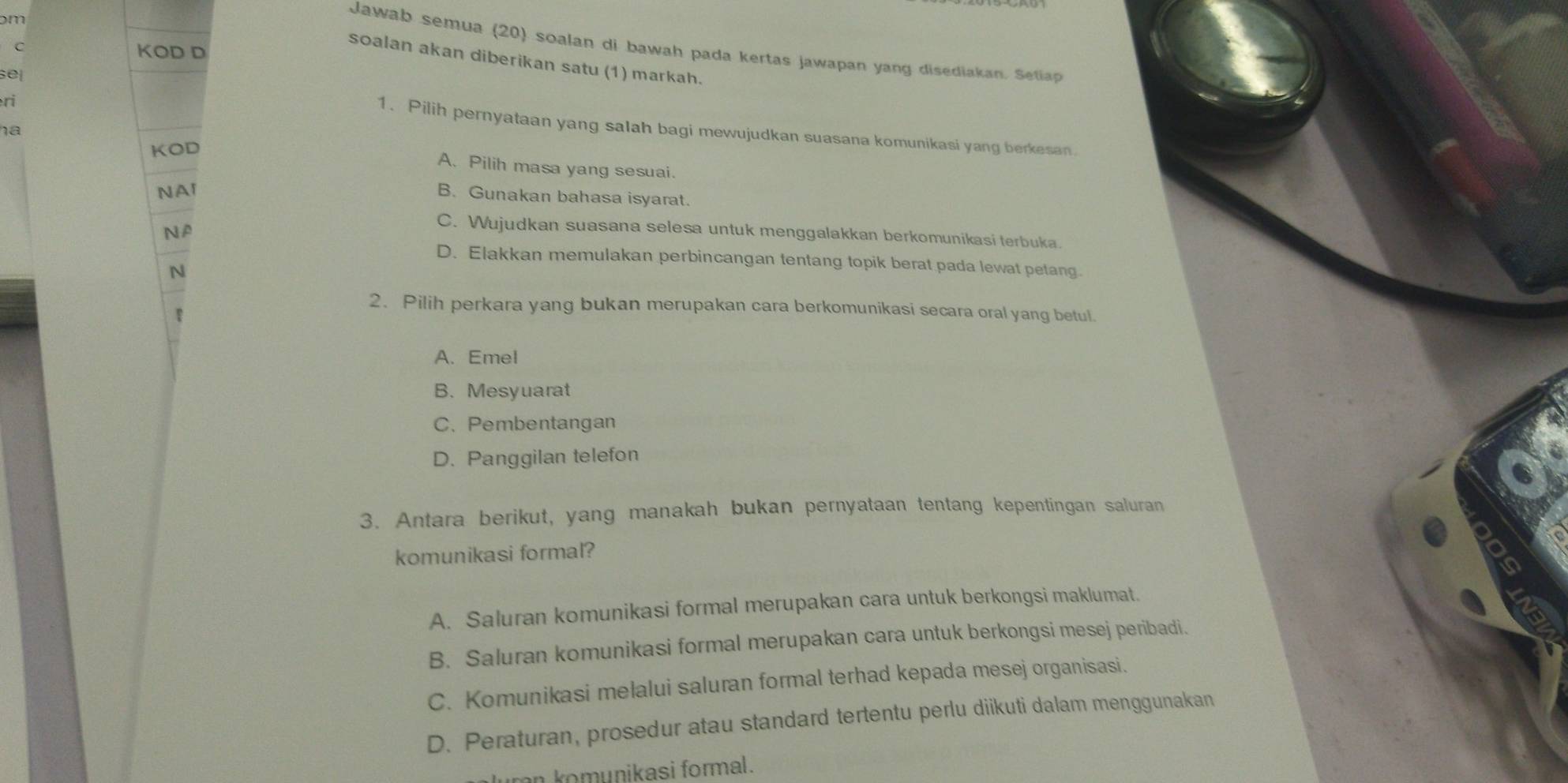 ɔm
Jawab semua (20) soalan di bawah pada kertas jawapan yang disediakan. Setiap
C KOD D
soalan akan diberikan satu (1) markah.
sel
ri
1. Pilih pernyataan yang salah bagi mewujudkan suasana komunikasi yang berkesan
ha
KOD
A. Pilih masa yang sesuai.
NAI
B. Gunakan bahasa isyarat.
NA
C. Wujudkan suasana selesa untuk menggalakkan berkomunikasi terbuka.
D. Elakkan memulakan perbincangan tentang topik berat pada lewat petang.
N
2. Pilih perkara yang bukan merupakan cara berkomunikasi secara oral yang betul.
A. Emel
B. Mesyuarat
C. Pembentangan
D. Panggilan telefon
3. Antara berikut, yang manakah bukan pernyataan tentang kepentingan saluran
komunikasi formal?
A. Saluran komunikasi formal merupakan cara untuk berkongsi maklumat.
B. Saluran komunikasi formal merupakan cara untuk berkongsi mesej peribadi.
C. Komunikasi melalui saluran formal terhad kepada mesej organisasi.
D. Peraturan, prosedur atau standard tertentu perlu diikuti dalam menggunakan
n komunikasi formal .