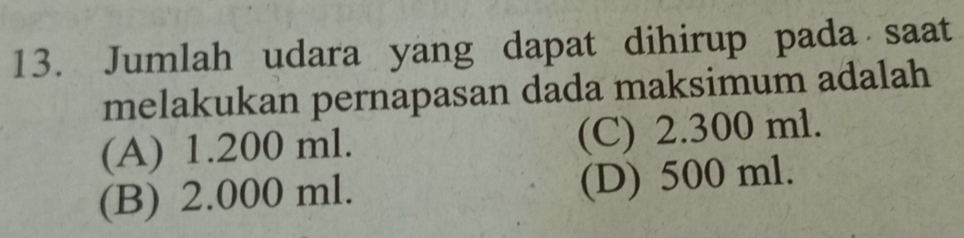 Jumlah udara yang dapat dihirup pada saat
melakukan pernapasan dada maksimum adalah
(A) 1.200 ml. (C) 2.300 ml.
(B) 2.000 ml. (D) 500 ml.