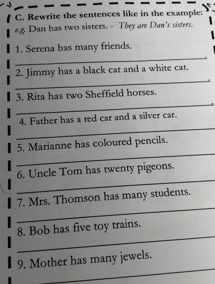 Rewrite the sentences like in the example: 
e.g. Dan has two sisters. - They are Dan’s sisters. 
1. Serena has many friends. 
_ 
_ 
2. Jimmy has a black cat and a white cat. 
_ 
3. Rita has two Sheffield horses. 
_ 
4. Father has a red car and a silver car. 
_ 
5. Marianne has coloured pencils. 
_ 
6. Uncle Tom has twenty pigeons. 
_ 
7. Mrs. Thomson has many students. 
_ 
8. Bob has five toy trains. 
_ 
9. Mother has many jewels.