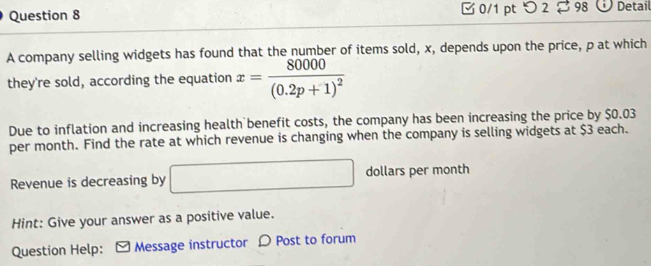 つ 2 98 Detail 
A company selling widgets has found that the number of items sold, x, depends upon the price, p at which 
they're sold, according the equation x=frac 80000(0.2p+1)^2
Due to inflation and increasing health benefit costs, the company has been increasing the price by $0.03
per month. Find the rate at which revenue is changing when the company is selling widgets at $3 each. 
Revenue is decreasing by □ dollars per month
Hint: Give your answer as a positive value. 
Question Help: ] Message instructor Ω Post to forum