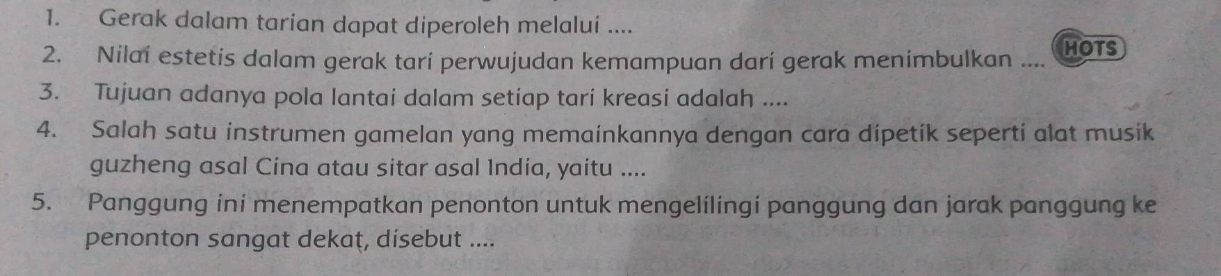 Gerak dalam tarian dapat diperoleh melalui .... 
2. Nilai estetis dalam gerak tari perwujudan kemampuan dari gerak menimbulkan .... HOTS 
3. Tujuan adanya pola lantai dalam setiap tari kreasi adalah .... 
4. Salah satu instrumen gamelan yang memainkannya dengan cara dipetik seperti alat musik 
guzheng asal Cina atau sitar asal India, yaitu .... 
5. Panggung ini menempatkan penonton untuk mengelilingi panggung dan jarak panggung ke 
penonton sangat dekaț, disebut ....