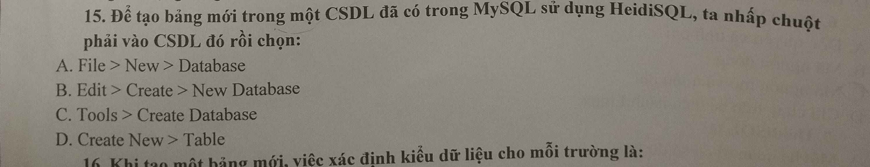 Để tạo bảng mới trong một CSDL đã có trong MySQL sử dụng HeidiSQL, ta nhấp chuột
phải vào CSDL đó rồi chọn:
A. File > New > Database
B. Edit > Create > New Database
C. Tools > Create Database
D. Create New > Table
16 Khi tạo một bảng mới, việc xác đinh kiểu dữ liệu cho mỗi trường là: