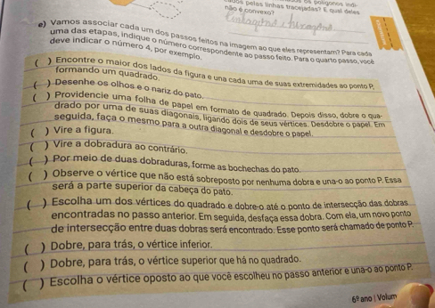 ão é convexo? oos pelas linhas tracejadas? É qual deles
_
) Vamos associar cada um dos passos feitos na imagem ao que eles representam? Para cada
uma das etapas, indique o número correspondente ao passo feito. Para o quarto passo, você
deve indicar o número 4, por exempio,
formando um quadrado.
( ) Encontre o maior dos lados da figura e una cada uma de suas extremidades ao ponto P,
 ) Desenhe os olhos e o nariz do pato
 ) Providencie uma folha de papel em formato de quadrado. Depois disso, dobre o qua
drado por uma de suas diagonais, ligando dois de seus vértices. Desdobre o pápel. Em
seguida, faça o mesmo para a outra diagonal e desdobre o papel
( ) Vire a figura.
( ) Vire a dobradura ao contrário.
( ) Por meio de duas dobraduras, forme as bochechas do pato.
( ) Observe o vértice que não está sobreposto por nenhuma dobra e una-o ao ponto P. Essa
será a parte superior da cabeça do pato.
( ) Escolha um dos vértices do quadrado e dobre-o até o ponto de intersecção das dobras
encontradas no passo anterior. Em seguida, desfaça essa dobra. Com ela, um novo ponto
de intersecção entre duas dobras será encontrado. Esse ponto será chamado de ponto P.
( ) Dobre, para trás, o vértice inferior.
( ) Dobre, para trás, o vértice superior que há no quadrado.
(  ) Escolha o vértice oposto ao que você escolheu no passo anterior e unaço ao ponto P.
6^9 ano | Volum