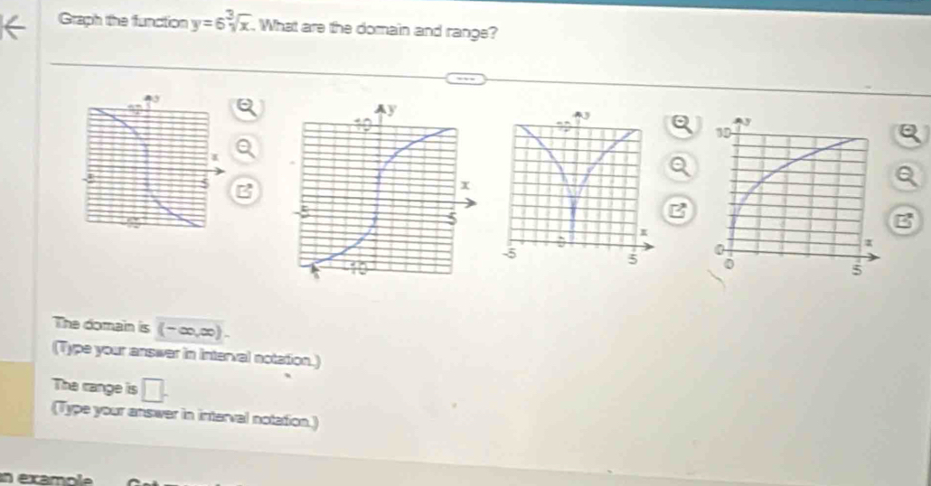 Graph the function y=6sqrt[3](x). What are the domain and range? 
Q 
B 

The domain is (-∈fty ,∈fty ). 
(Type your answer in interval notation.) 
The range is □. 
(Type your answer in interval notation.) 
en examole