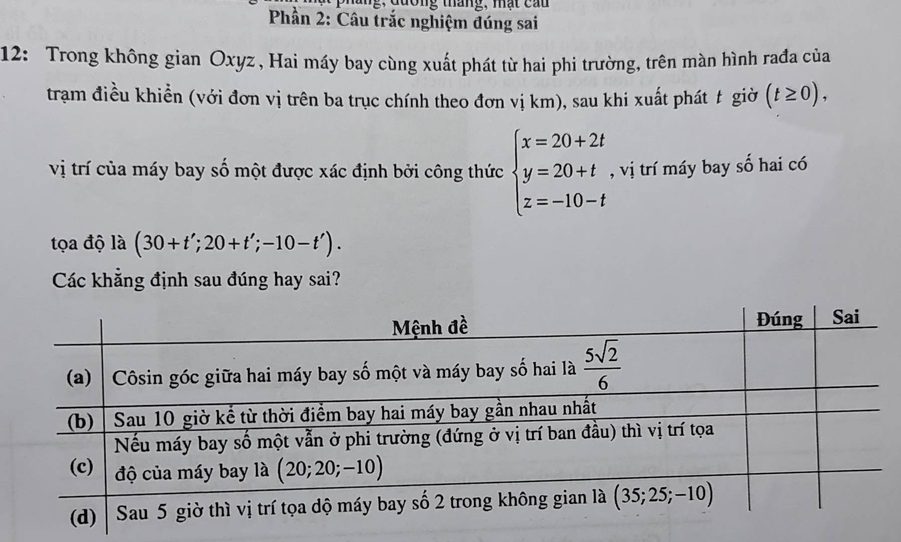 ương tháng, mạt cau
Phần 2: Câu trắc nghiệm đúng sai
12: Trong không gian Oxyz , Hai máy bay cùng xuất phát từ hai phi trường, trên màn hình rađa của
tram điều khiển (với đơn vị trên ba trục chính theo đơn vị km), sau khi xuất phát t giờ (t≥ 0),
vị trí của máy bay số một được xác định bởi công thức beginarrayl x=20+2t y=20+t z=-10-tendarray. , vị trí máy bay số hai có
tọa độ là (30+t';20+t';-10-t').
Các khẳng định sau đúng hay sai?