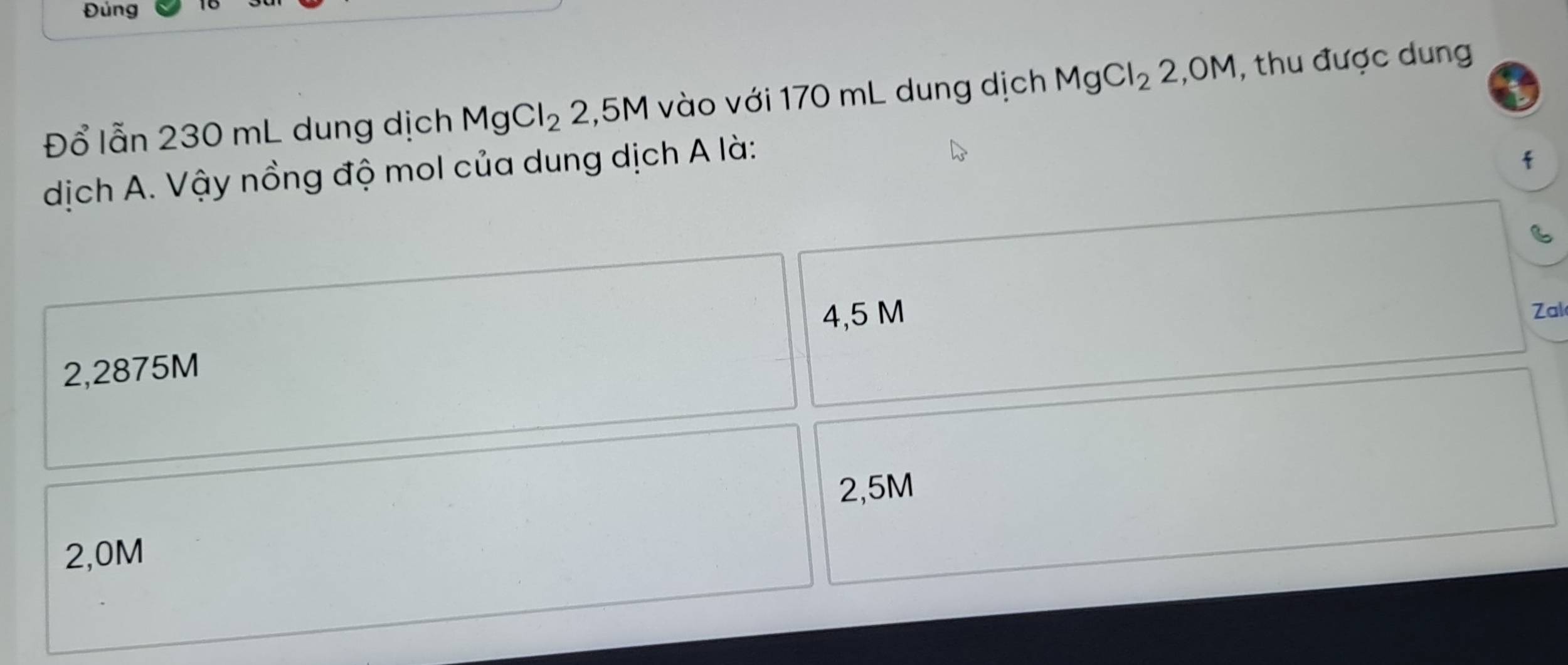 Đúng
Đổ lẫn 230 mL dung dịch MgCl_2 2,5M 1 vào với 170 mL dung dịch MgCl_22,OM , thu được dung
dịch A. Vậy nồng độ mol của dung dịch A là:
f
4,5 M Zal
2,2875M
2,5M
2,0M