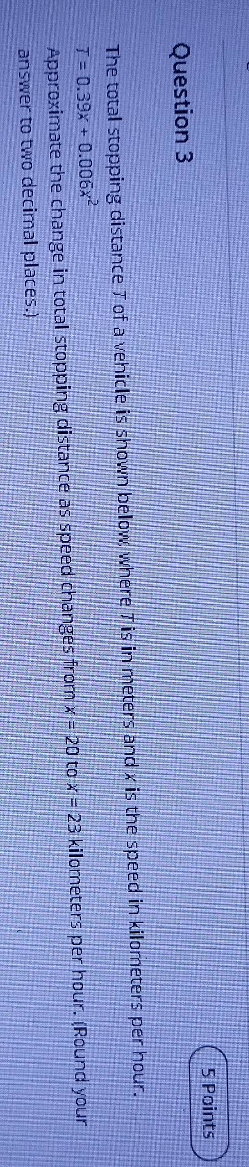 The total stopping distance T of a vehicle is shown below, where 7 is in meters and x is the speed in kilometers per hour.
T=0.39x+0.006x^2
Approximate the change in total stopping distance as speed changes from x=20 to x=23 kilometers per hour. (Round your 
answer to two decimal places.)