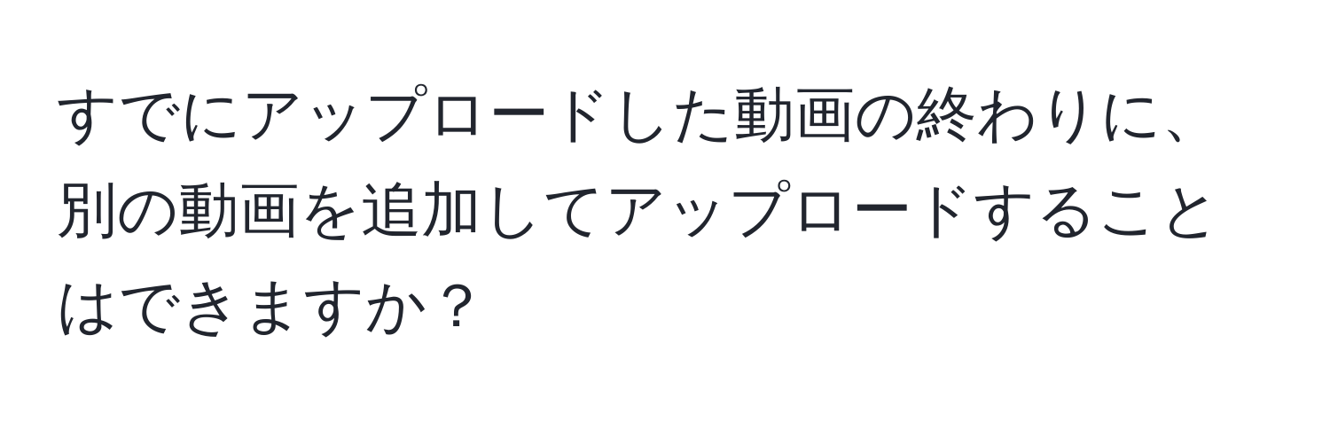 すでにアップロードした動画の終わりに、別の動画を追加してアップロードすることはできますか？