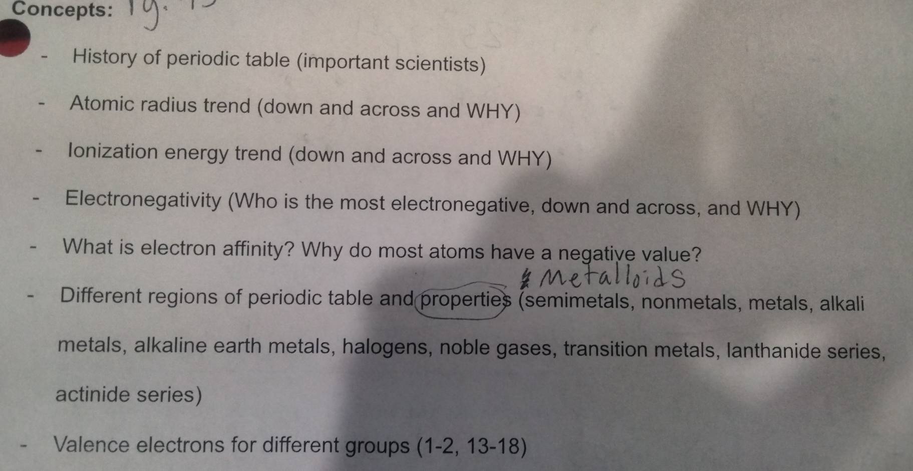 Concepts: 
- History of periodic table (important scientists) 
Atomic radius trend (down and across and WHY) 
Ionization energy trend (down and across and WHY) 
Electronegativity (Who is the most electronegative, down and across, and WHY) 
What is electron affinity? Why do most atoms have a negative value? 
Different regions of periodic table and properties (semimetals, nonmetals, metals, alkali 
metals, alkaline earth metals, halogens, noble gases, transition metals, lanthanide series, 
actinide series) 
Valence electrons for different groups (1-2, 13-18)