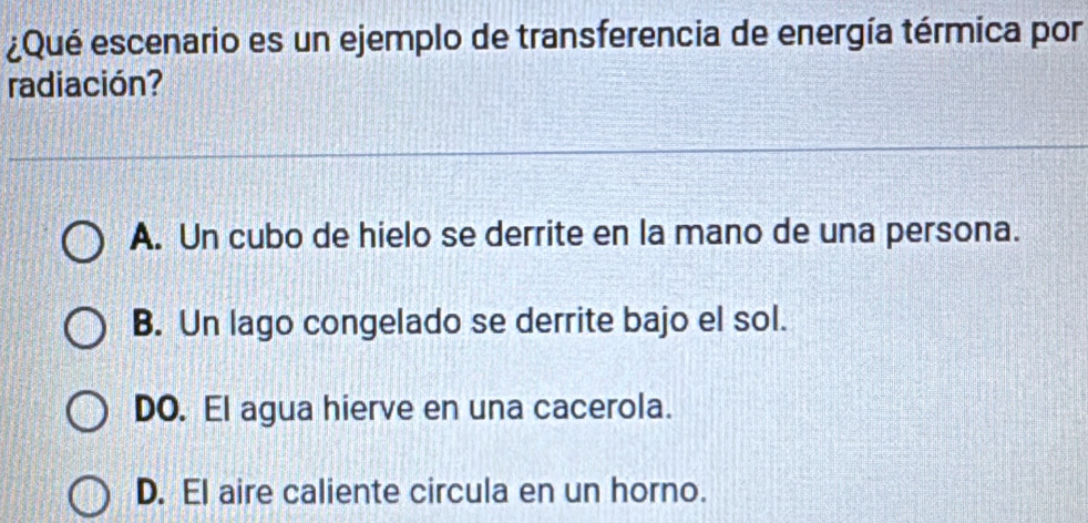 ¿Qué escenario es un ejemplo de transferencia de energía térmica por
radiación?
A. Un cubo de hielo se derrite en la mano de una persona.
B. Un lago congelado se derrite bajo el sol.
DO. El agua hierve en una cacerola.
D. El aire caliente circula en un horno.