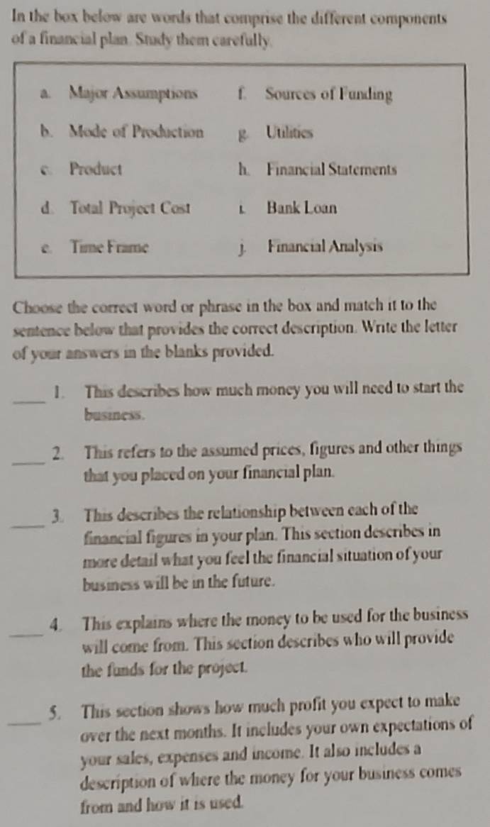 In the box below are words that comprise the different components 
of a financial plan. Stady them carefully. 
a. Major Assumptions f. Sources of Funding 
b. Mode of Production g. Utilitics 
c. Product h. Financial Staterents 
d. Total Project Cost t Bank Loan 
e. Time Frame j. Financial Analysis 
Choose the correct word or phrase in the box and match it to the 
sentence below that provides the correct description. Write the letter 
of your answers in the blanks provided. 
_ 
1. This describes how much money you will need to start the 
business. 
_ 
2. This refers to the assumed prices, figures and other things 
that you placed on your financial plan. 
_ 
3. This describes the relationship between each of the 
financial figures in your plan. This section describes in 
more detail what you feel the financial situation of your 
business will be in the future. 
_ 
4. This explains where the money to be used for the business 
will come from. This section describes who will provide 
the funds for the project. 
5. This section shows how much profit you expect to make 
_over the next months. It includes your own expectations of 
your sales, expenses and income. It also includes a 
description of where the money for your business comes 
from and how it is used.