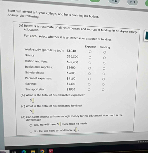 6 7
Scott will attend a 4-year college, and he is planning his budget.
Answer the following.
(a) Below is an estimate of all his expenses and sources of funding for his 4-year college
education.
For each, select whether it is an expense or a source of funding.
Expense Funding
Work-study (part-time job)： $8040
Grants: $16,800
Tuition and fees: $28,400
Books and supplies: $3600
Scholarships: $9600
Personal expenses: $4160
Savings: $ 2400
Transportation: $3920
(b) What is the total of his estimated expenses?
(c) What is the total of his estimated funding?
(d) Can Scott expect to have enough money for his education? How much is the
difference?
Yes. He will have $ more than he needs.
No. He will need an additional
© 2024 McG