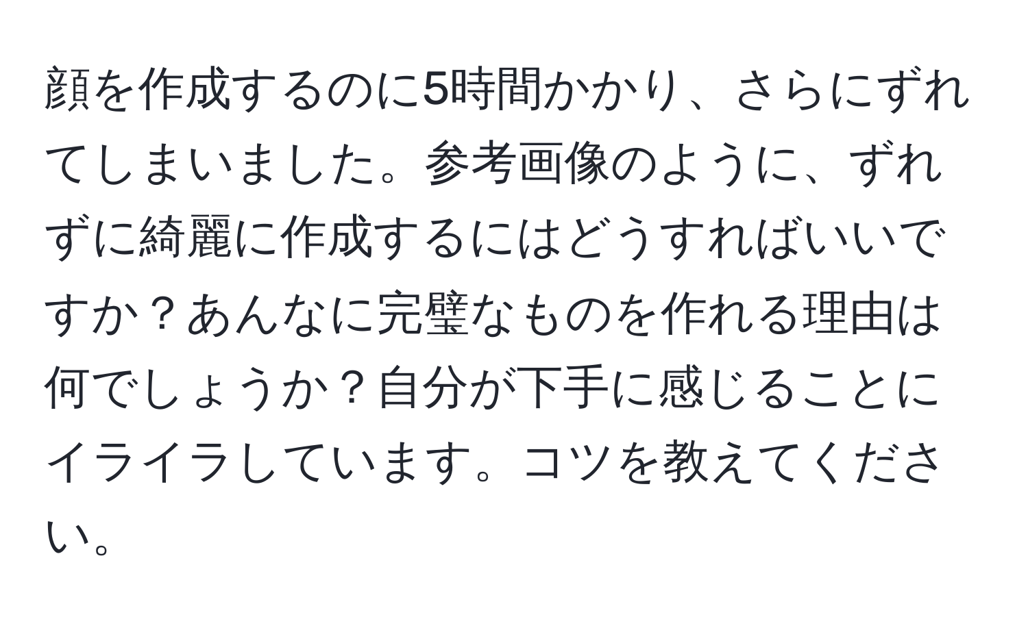 顔を作成するのに5時間かかり、さらにずれてしまいました。参考画像のように、ずれずに綺麗に作成するにはどうすればいいですか？あんなに完璧なものを作れる理由は何でしょうか？自分が下手に感じることにイライラしています。コツを教えてください。