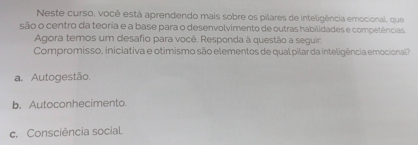 Neste curso, você está aprendendo mais sobre os pilares de inteligência emocional, que
são o centro da teoria e a base para o desenvolvimento de outras habilidades e competências.
Agora temos um desafio para você. Responda à questão a seguir:
Compromisso, iniciativa e otimismo são elementos de qual pilar da inteligência emocional
a. Autogestão.
b. Autoconhecimento.
c. Consciência social.