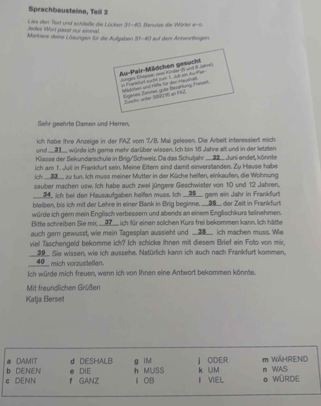 Sprachbausteine, Teil 2
Lies den Text und schließe die Lücken 31=40 ). Benutze die Wörter θ =0,
Jedes Wort passt nur einmal.
Markiere deine Lösungen für die Aufgaben 31=40 auf dem Antwortbogen.
Au-Pair-Mädchen gesucht
Junges Ehepaar zwei Kinder (5 und 8 Jahre),
in Frankfurt sucht zum 1. Juli ein Au-Pair-
Mädchen und Hilfe für den Haushalt.
Eigenes Zimmer, gute Bezählung, Freizeit,
Zuschr, unter 389216 an FAZ.
Sehr geehrte Damen und Herren,
ich habe Ihre Anzeige in der FAZ vom 7/8. Mai gelesen. Die Arbeit interessiert mich
und __31__ würde ich gerne mehr darüber wissen. Ich bin 16 Jahre alt und in der letzten
Klasse der Sekundarschule in Brig/Schweiz. Da das Schuljahr ___32_ Juni endet, könnte
ich am 1. Juli in Frankfurt sein, Meine Eltern sind damit einverstanden. Zu Hause habe
ich __33__ zu tun. Ich muss meiner Mutter in der Küche helfen, einkaufen, die Wohnung
sauber machen usw. Ich habe auch zwei jüngere Geschwister von 10 und 12 Jahren,
___34_ ich bei den Hausaufgaben helfen muss. Ich __35__ gern ein Jahr in Frankfurt
bleiben, bis ich mit der Lehre in einer Bank in Brig beginne. __36__ der Zeit in Frankfurt
würde ich gern mein Englisch verbessern und abends an einem Englischkurs teilnehmen.
Bitte schreiben Sie mir, __37__ ich für einen solchen Kurs frei bekommen kann. Ich hätte
auch gern gewusst, wie mein Tagesplan aussieht und __38__ ich machen muss. Wie
viel Taschengeld bekomme ich? Ich schicke Ihnen mit diesem Brief ein Foto von mir,
__39__ Sie wissen, wie ich aussehe. Natürlich kann ich auch nach Frankfurt kommen,
__40__ mich vorzustellen.
Ich würde mich freuen, wenn ich von Ihnen eine Antwort bekommen könnte.
Mit freundlichen Grüßen
Katja Berset
a DAMIT d DESHALB g IM j ODER m WÄHREND
b DENEN e DIE h MUSS k UM n WAS
c DENN f GANZ í OB I VIEL o WÜRDE