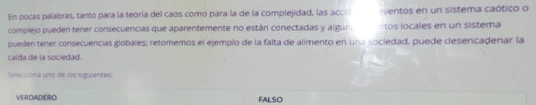 En pocas palabras, tanto para la teoría del caos como para la de la complejidad, las acci: ventos en un sistema caótico o
complejo pueden tener consecuencias que aparentemente no están conectadas y algur tos locales en un sistema
pueden tener consecuencias globales; retomemos el ejemplo de la falta de alimento en una sociedad, puede desencadenar la
caida de la sociedad.
Selecciona uno de los sigulentes:
VERDADERO FALSO