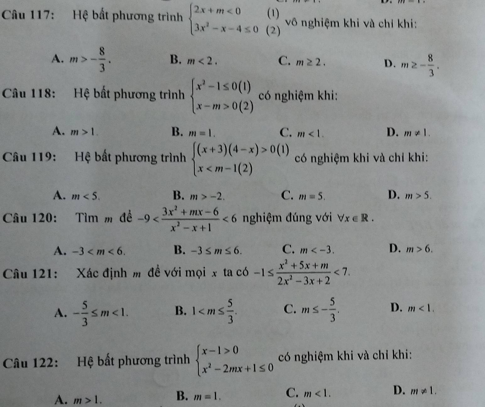 Hệ bất phương trình beginarrayl 2x+m<0 3x^2-x-4≤ 0endarray. beginarrayr (1) (2)endarray vô nghiệm khi và chỉ khi:
A. m>- 8/3 .
B. m<2. C. m≥ 2.
D. m≥ - 8/3 .
Câu 118: Hệ bất phương trình beginarrayl x^2-1≤ 0(1) x-m>0(2)endarray. có nghiệm khi:
A. m>1. B. m=1. C. m<1. D. m!= 1.
Câu 119: Hệ bất phương trình beginarrayl (x+3)(4-x)>0 x (1)  có nghiệm khi và chỉ khi:
A. m<5. B. m>-2. C. m=5. D. m>5.
Câu 120: Tìm m để -9 <6</tex> nghiệm đúng với forall x∈ R.
A. -3 B. -3≤ m≤ 6. C. m D. m>6.
Câu 121: Xác định m đề với mọi x ta có -1≤  (x^2+5x+m)/2x^2-3x+2 <7.
B.
C.
D.
A. - 5/3 ≤ m<1. 1 m≤ - 5/3 . m<1.
Câu 122: Hệ bất phương trình beginarrayl x-1>0 x^2-2mx+1≤ 0endarray. có nghiệm khi và chỉ khi:
A. m>1.
C.
B. m=1. m<1.
D. m!= 1.